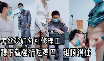黑丝少妇勾引修理工,蹲下就抢鸡巴吃,谁顶得住